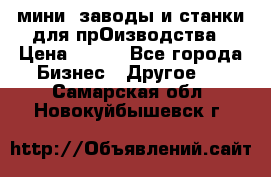 мини- заводы и станки для прОизводства › Цена ­ 100 - Все города Бизнес » Другое   . Самарская обл.,Новокуйбышевск г.